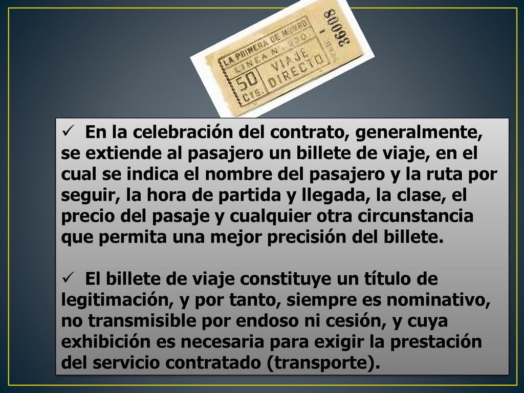 En la celebración del contrato, generalmente, se extiende al pasajero un billete de viaje, en el cual se indica el nombre del pasajero y la ruta por seguir, la hora de partida y llegada, la clase, el precio del pasaje y cualquier otra circunstancia que permita una mejor precisión del billete.