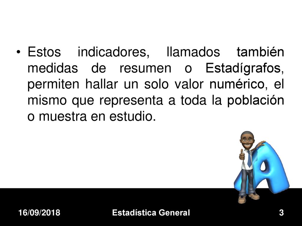 Estos indicadores, llamados también medidas de resumen o Estadígrafos, permiten hallar un solo valor numérico, el mismo que representa a toda la población o muestra en estudio.