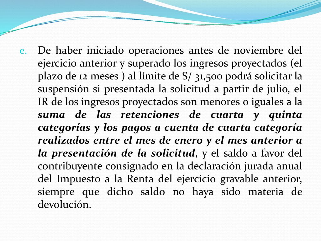 De haber iniciado operaciones antes de noviembre del ejercicio anterior y superado los ingresos proyectados (el plazo de 12 meses ) al límite de S/ 31,500 podrá solicitar la suspensión si presentada la solicitud a partir de julio, el IR de los ingresos proyectados son menores o iguales a la suma de las retenciones de cuarta y quinta categorías y los pagos a cuenta de cuarta categoría realizados entre el mes de enero y el mes anterior a la presentación de la solicitud, y el saldo a favor del contribuyente consignado en la declaración jurada anual del Impuesto a la Renta del ejercicio gravable anterior, siempre que dicho saldo no haya sido materia de devolución.
