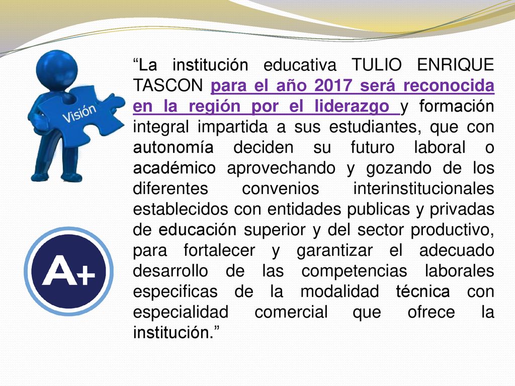 La institución educativa TULIO ENRIQUE TASCON para el año 2017 será reconocida en la región por el liderazgo y formación integral impartida a sus estudiantes, que con autonomía deciden su futuro laboral o académico aprovechando y gozando de los diferentes convenios interinstitucionales establecidos con entidades publicas y privadas de educación superior y del sector productivo, para fortalecer y garantizar el adecuado desarrollo de las competencias laborales especificas de la modalidad técnica con especialidad comercial que ofrece la institución.