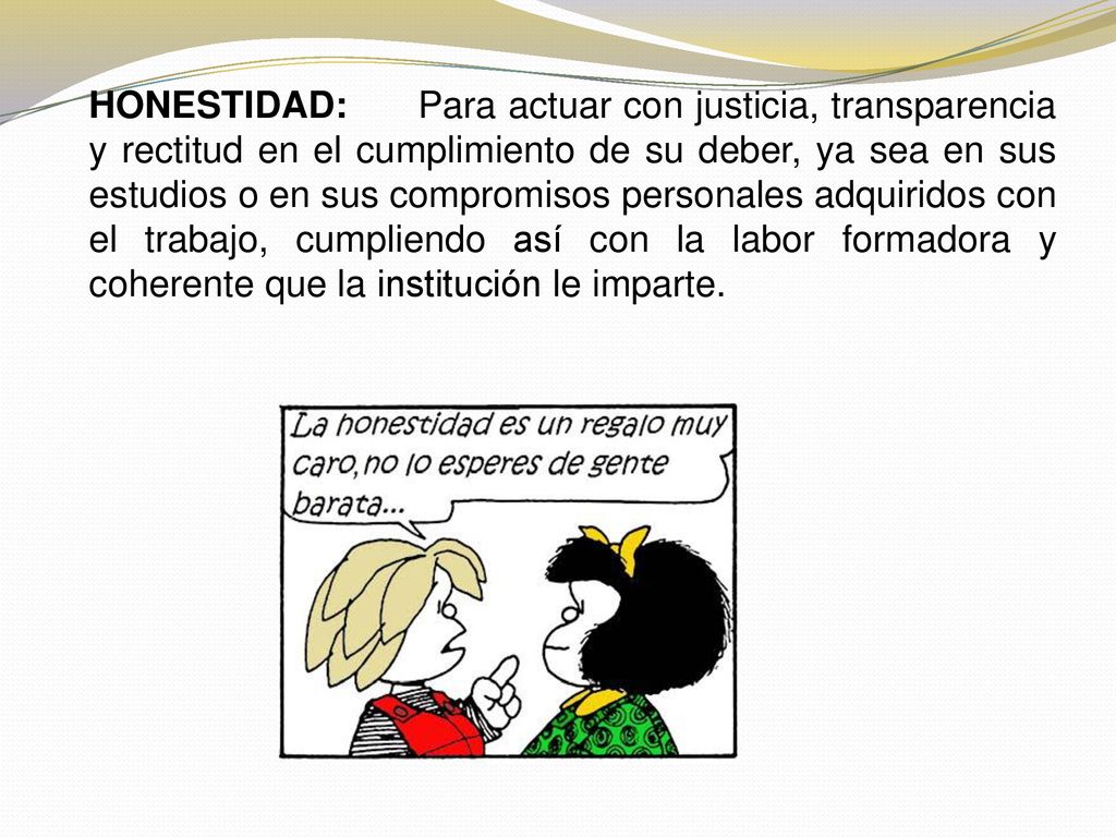 HONESTIDAD: Para actuar con justicia, transparencia y rectitud en el cumplimiento de su deber, ya sea en sus estudios o en sus compromisos personales adquiridos con el trabajo, cumpliendo así con la labor formadora y coherente que la institución le imparte.