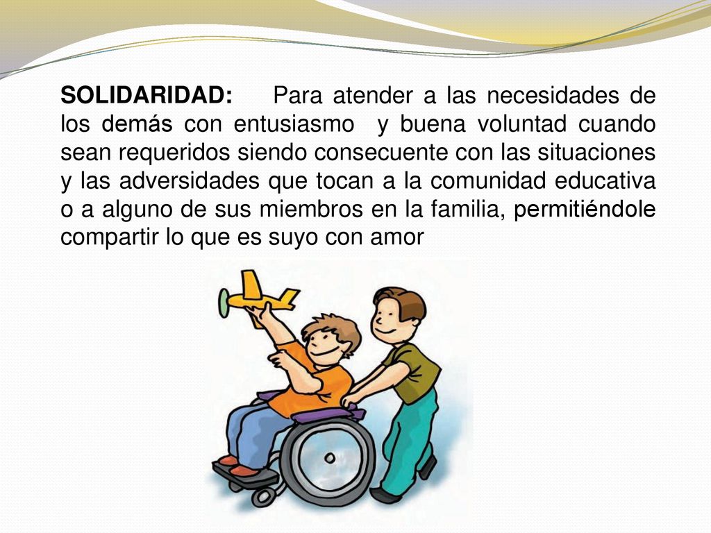 SOLIDARIDAD: Para atender a las necesidades de los demás con entusiasmo y buena voluntad cuando sean requeridos siendo consecuente con las situaciones y las adversidades que tocan a la comunidad educativa o a alguno de sus miembros en la familia, permitiéndole compartir lo que es suyo con amor
