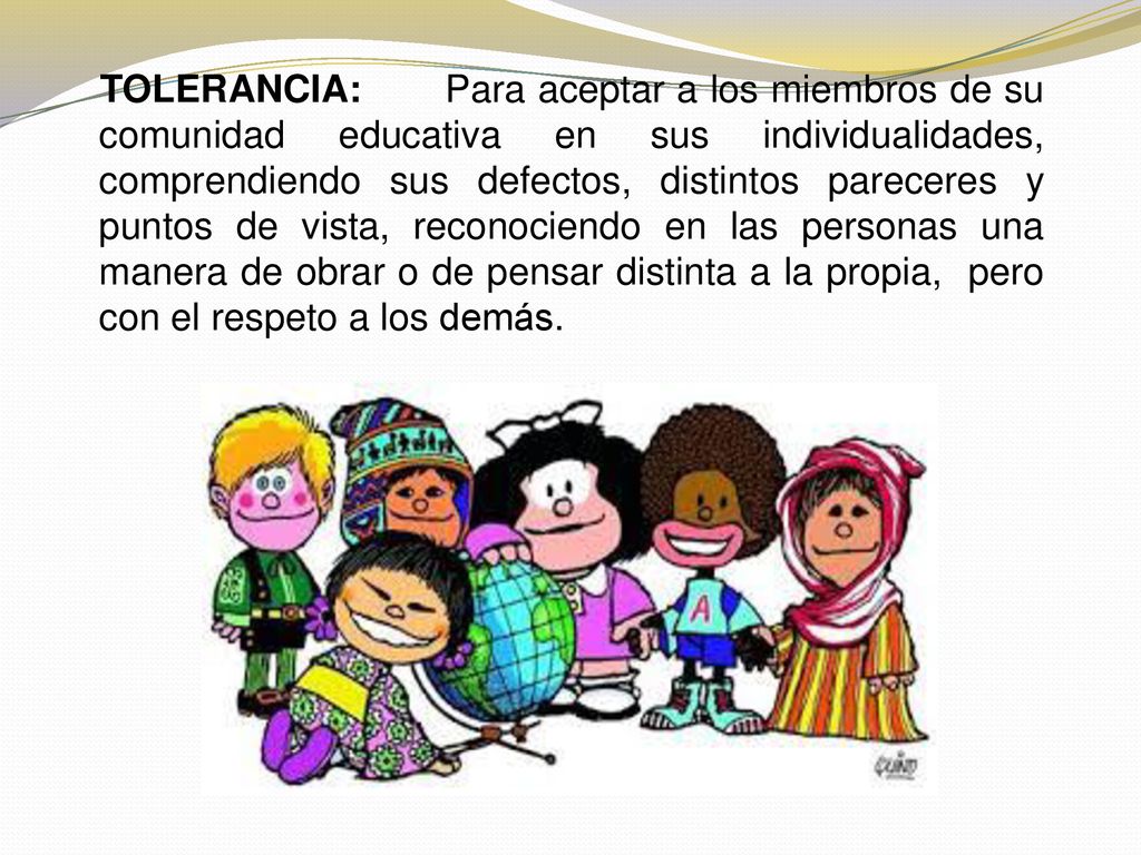 TOLERANCIA: Para aceptar a los miembros de su comunidad educativa en sus individualidades, comprendiendo sus defectos, distintos pareceres y puntos de vista, reconociendo en las personas una manera de obrar o de pensar distinta a la propia, pero con el respeto a los demás.