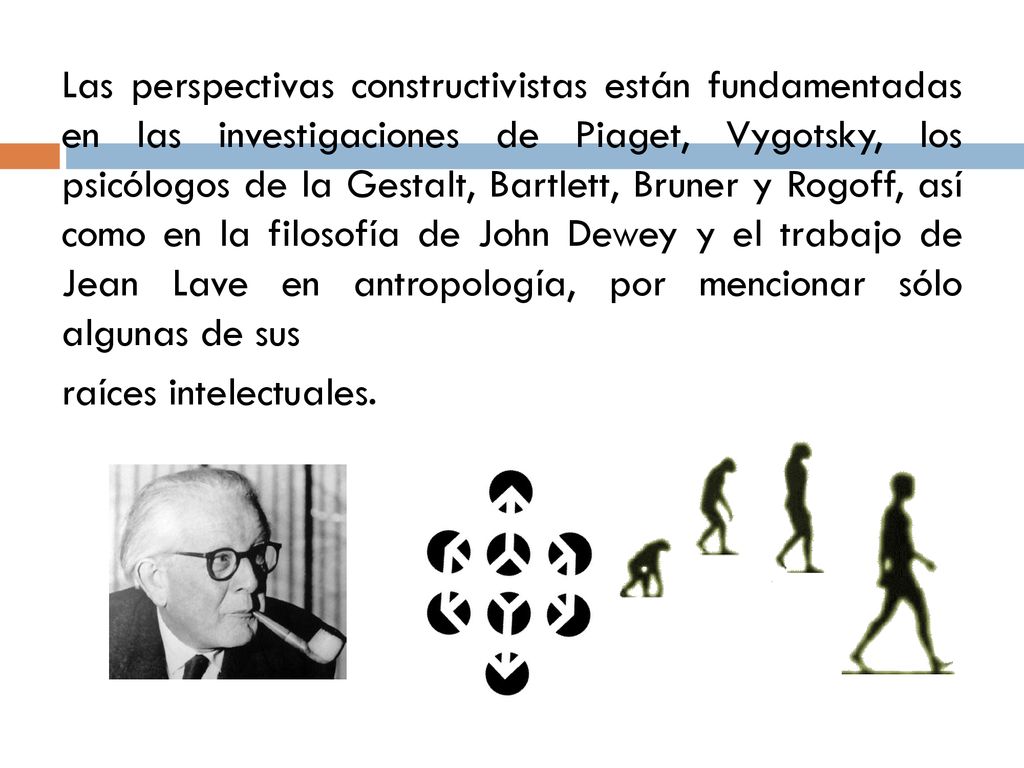 Las perspectivas constructivistas están fundamentadas en las investigaciones de Piaget, Vygotsky, los psicólogos de la Gestalt, Bartlett, Bruner y Rogoff, así como en la filosofía de John Dewey y el trabajo de Jean Lave en antropología, por mencionar sólo algunas de sus raíces intelectuales.