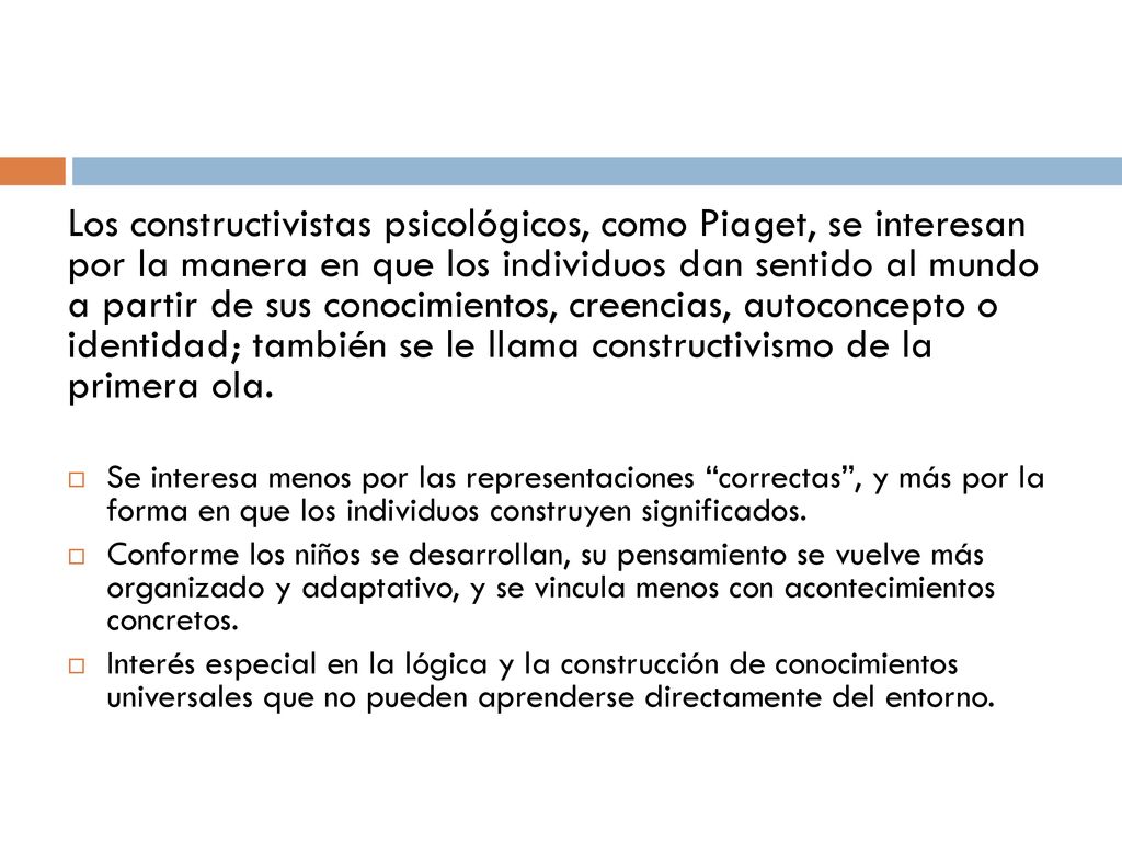 Los constructivistas psicológicos, como Piaget, se interesan por la manera en que los individuos dan sentido al mundo a partir de sus conocimientos, creencias, autoconcepto o identidad; también se le llama constructivismo de la primera ola.