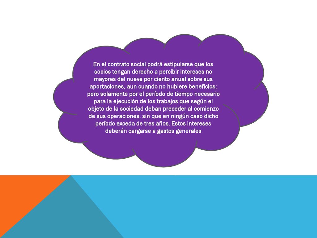 En el contrato social podrá estipularse que los socios tengan derecho a percibir intereses no mayores del nueve por ciento anual sobre sus aportaciones, aun cuando no hubiere beneficios; pero solamente por el período de tiempo necesario para la ejecución de los trabajos que según el objeto de la sociedad deban preceder al comienzo de sus operaciones, sin que en ningún caso dicho período exceda de tres años.