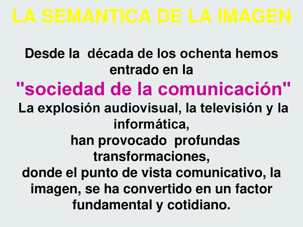 LA SEMANTICA DE LA IMAGEN Desde la década de los ochenta hemos entrado en la sociedad de la comunicación La explosión audiovisual, la televisión y la informática, han provocado profundas transformaciones, donde el punto de vista comunicativo, la imagen, se ha convertido en un factor fundamental y cotidiano.