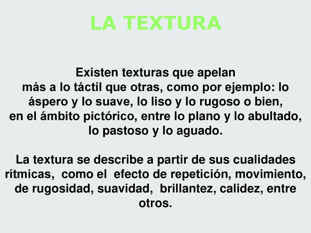 LA TEXTURA Existen texturas que apelan más a lo táctil que otras, como por ejemplo: lo áspero y lo suave, lo liso y lo rugoso o bien, en el ámbito pictórico, entre lo plano y lo abultado, lo pastoso y lo aguado.