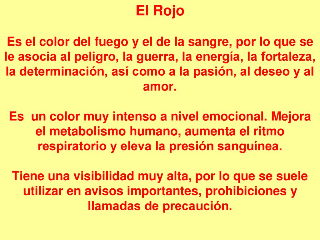 El Rojo Es el color del fuego y el de la sangre, por lo que se le asocia al peligro, la guerra, la energía, la fortaleza, la determinación, así como a la pasión, al deseo y al amor.