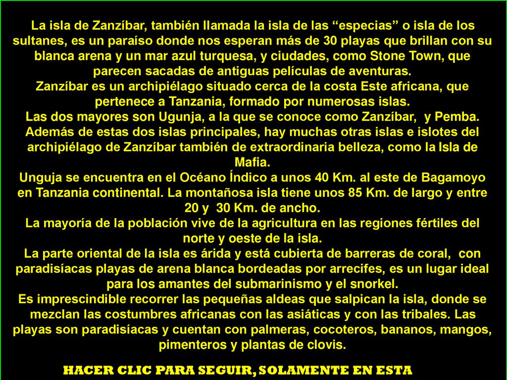 La isla de Zanzíbar, también llamada la isla de las especias o isla de los sultanes, es un paraíso donde nos esperan más de 30 playas que brillan con su blanca arena y un mar azul turquesa, y ciudades, como Stone Town, que parecen sacadas de antiguas películas de aventuras. Zanzíbar es un archipiélago situado cerca de la costa Este africana, que pertenece a Tanzania, formado por numerosas islas. Las dos mayores son Ugunja, a la que se conoce como Zanzíbar, y Pemba.
