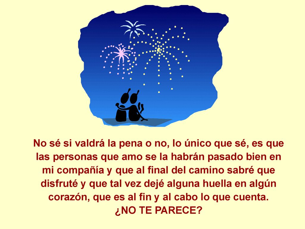 No sé si valdrá la pena o no, lo único que sé, es que las personas que amo se la habrán pasado bien en mi compañía y que al final del camino sabré que disfruté y que tal vez dejé alguna huella en algún corazón, que es al fin y al cabo lo que cuenta.