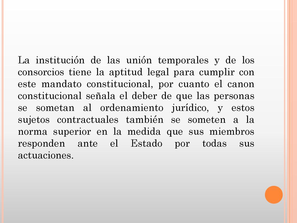 La institución de las unión temporales y de los consorcios tiene la aptitud legal para cumplir con este mandato constitucional, por cuanto el canon constitucional señala el deber de que las personas se sometan al ordenamiento jurídico, y estos sujetos contractuales también se someten a la norma superior en la medida que sus miembros responden ante el Estado por todas sus actuaciones.
