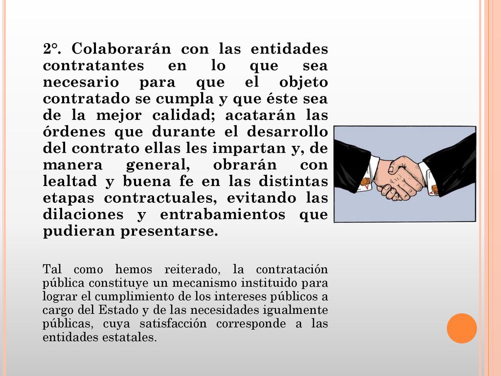 2°. Colaborarán con las entidades contratantes en lo que sea necesario para que el objeto contratado se cumpla y que éste sea de la mejor calidad; acatarán las órdenes que durante el desarrollo del contrato ellas les impartan y, de manera general, obrarán con lealtad y buena fe en las distintas etapas contractuales, evitando las dilaciones y entrabamientos que pudieran presentarse.