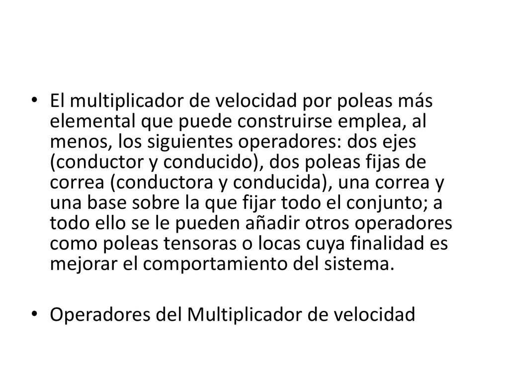 El multiplicador de velocidad por poleas más elemental que puede construirse emplea, al menos, los siguientes operadores: dos ejes (conductor y conducido), dos poleas fijas de correa (conductora y conducida), una correa y una base sobre la que fijar todo el conjunto; a todo ello se le pueden añadir otros operadores como poleas tensoras o locas cuya finalidad es mejorar el comportamiento del sistema.