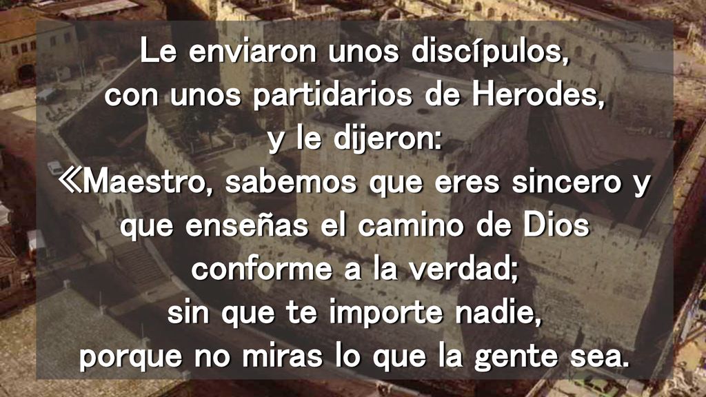 Le enviaron unos discípulos, con unos partidarios de Herodes, y le dijeron: «Maestro, sabemos que eres sincero y que enseñas el camino de Dios conforme a la verdad; sin que te importe nadie, porque no miras lo que la gente sea.