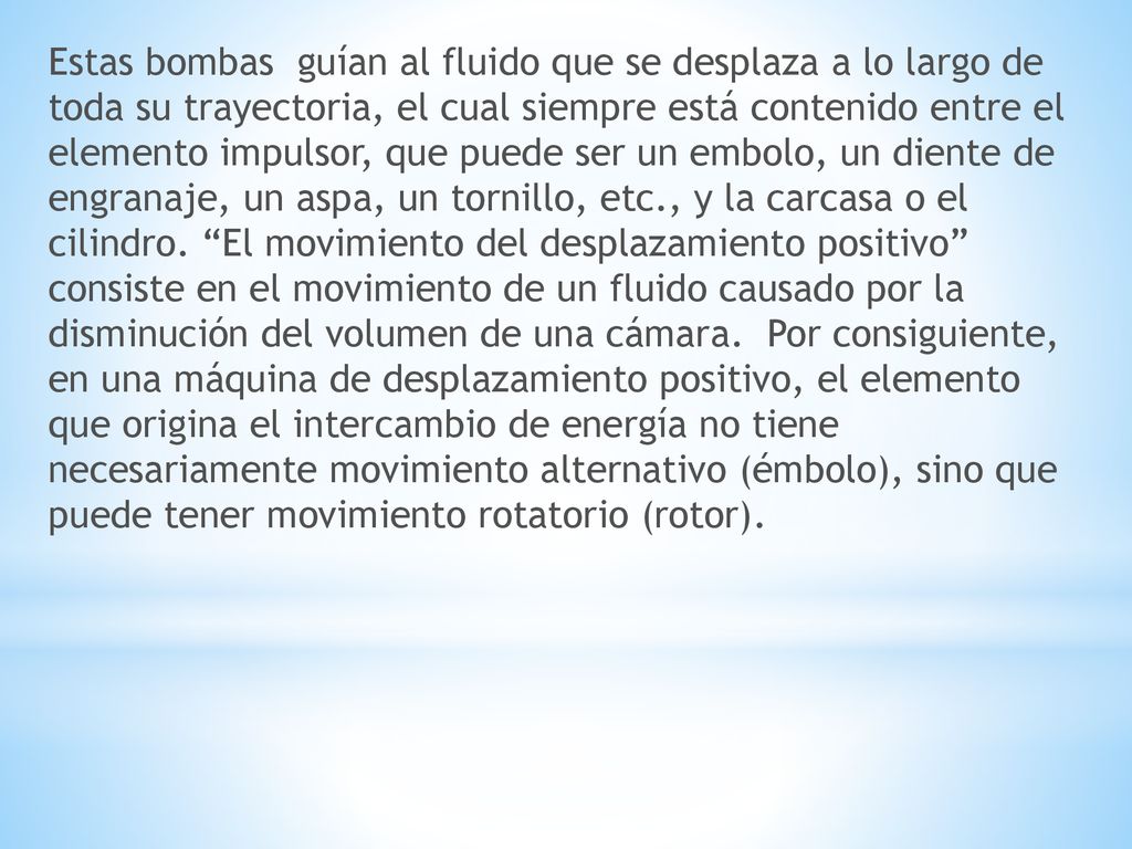 Estas bombas guían al fluido que se desplaza a lo largo de toda su trayectoria, el cual siempre está contenido entre el elemento impulsor, que puede ser un embolo, un diente de engranaje, un aspa, un tornillo, etc., y la carcasa o el cilindro.