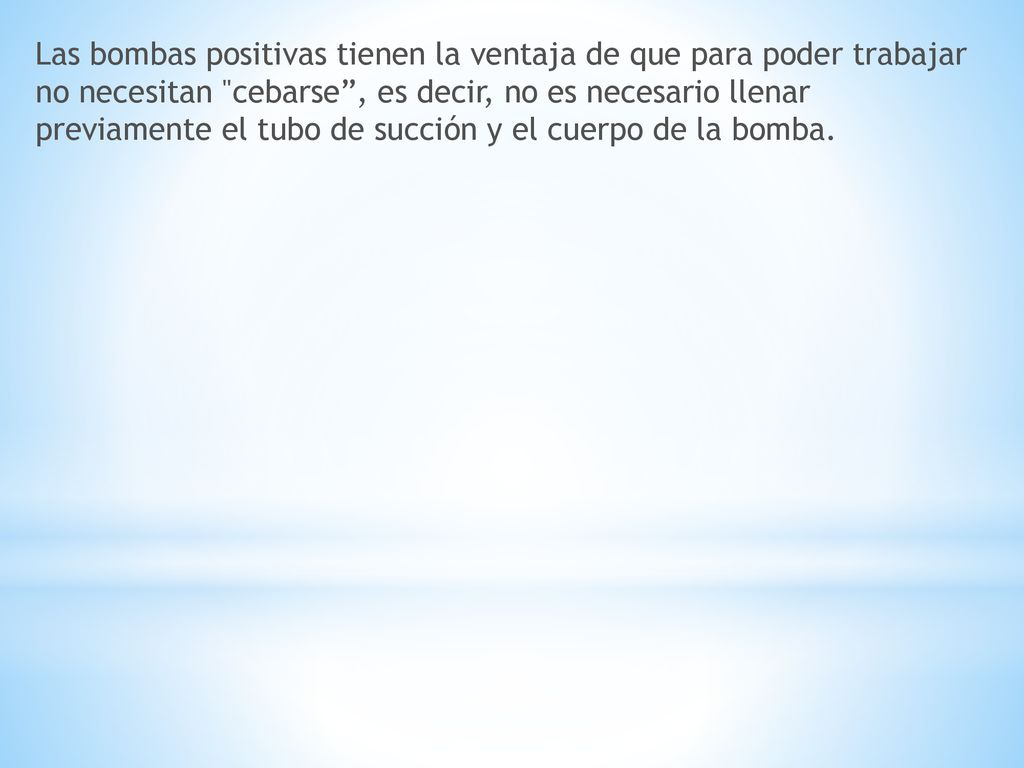 Las bombas positivas tienen la ventaja de que para poder trabajar no necesitan cebarse , es decir, no es necesario llenar previamente el tubo de succión y el cuerpo de la bomba.