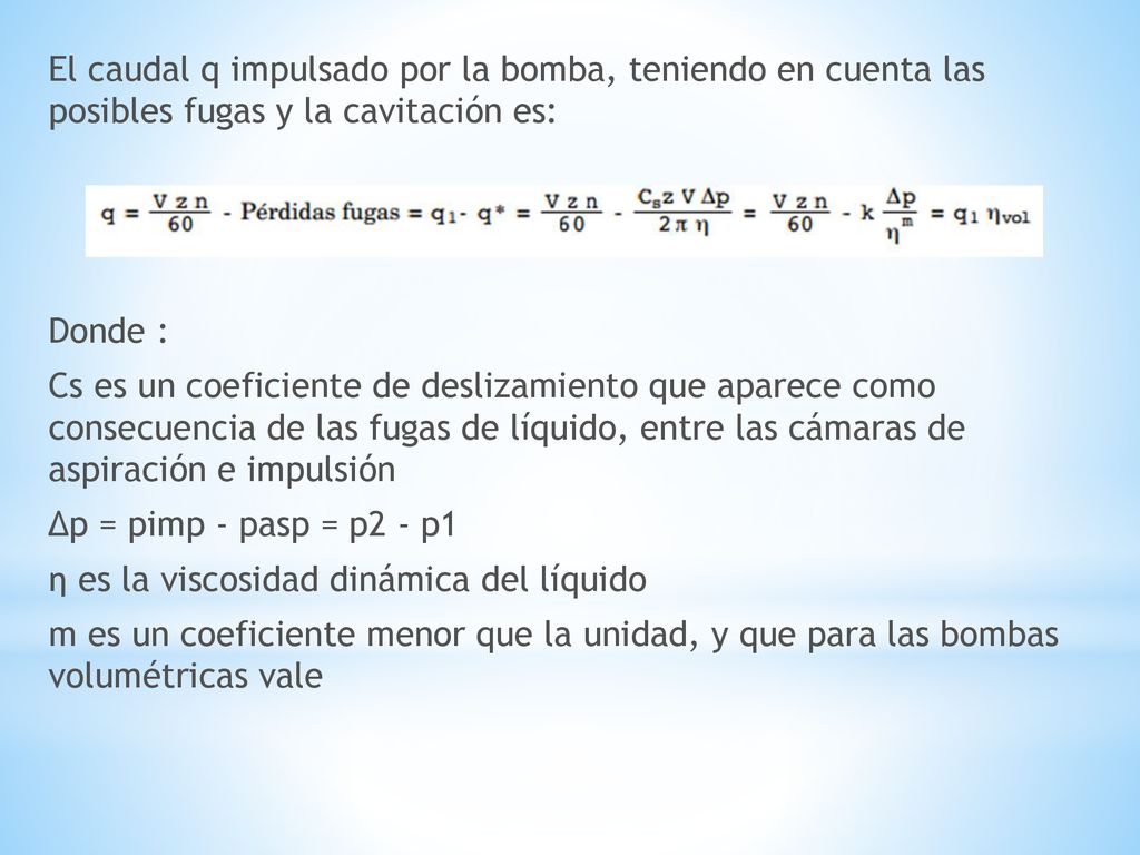El caudal q impulsado por la bomba, teniendo en cuenta las posibles fugas y la cavitación es: Donde : Cs es un coeficiente de deslizamiento que aparece como consecuencia de las fugas de líquido, entre las cámaras de aspiración e impulsión Δp = pimp - pasp = p2 - p1 η es la viscosidad dinámica del líquido m es un coeficiente menor que la unidad, y que para las bombas volumétricas vale
