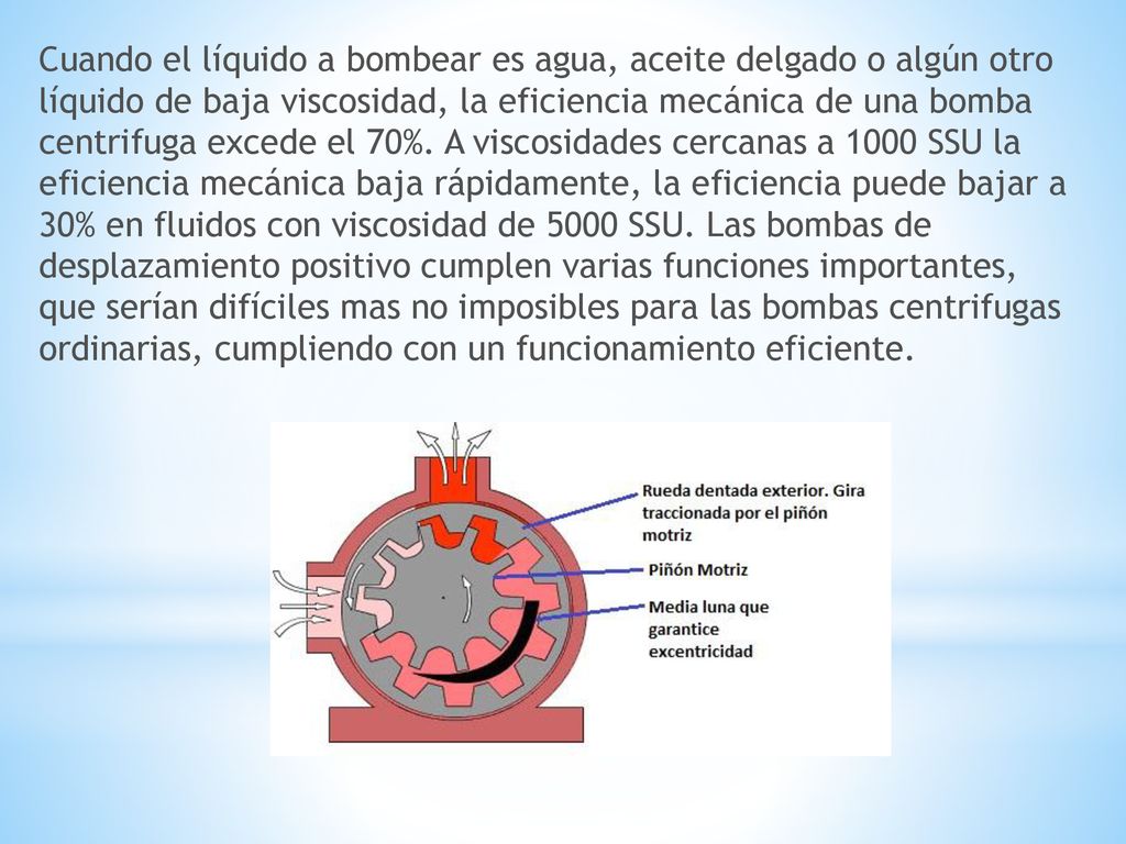 Cuando el líquido a bombear es agua, aceite delgado o algún otro líquido de baja viscosidad, la eficiencia mecánica de una bomba centrifuga excede el 70%.