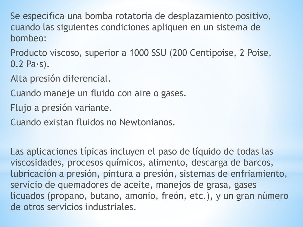Se especifica una bomba rotatoria de desplazamiento positivo, cuando las siguientes condiciones apliquen en un sistema de bombeo: Producto viscoso, superior a 1000 SSU (200 Centipoise, 2 Poise, 0.2 Pa·s).