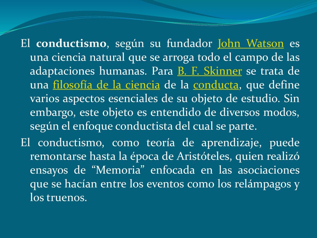 El conductismo, según su fundador John Watson es una ciencia natural que se arroga todo el campo de las adaptaciones humanas. Para B. F. Skinner se trata de una filosofía de la ciencia de la conducta, que define varios aspectos esenciales de su objeto de estudio. Sin embargo, este objeto es entendido de diversos modos, según el enfoque conductista del cual se parte.