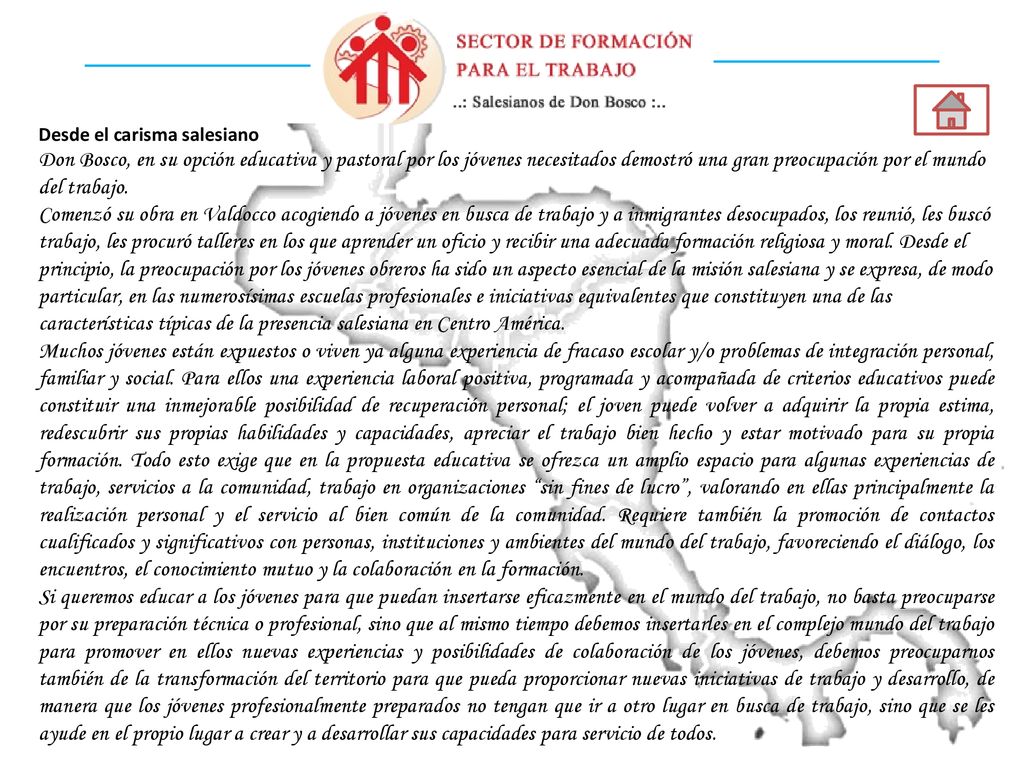 Desde el carisma salesiano Don Bosco, en su opción educativa y pastoral por los jóvenes necesitados demostró una gran preocupación por el mundo del trabajo. Comenzó su obra en Valdocco acogiendo a jóvenes en busca de trabajo y a inmigrantes desocupados, los reunió, les buscó trabajo, les procuró talleres en los que aprender un oficio y recibir una adecuada formación religiosa y moral. Desde el principio, la preocupación por los jóvenes obreros ha sido un aspecto esencial de la misión salesiana y se expresa, de modo particular, en las numerosísimas escuelas profesionales e iniciativas equivalentes que constituyen una de las características típicas de la presencia salesiana en Centro América.