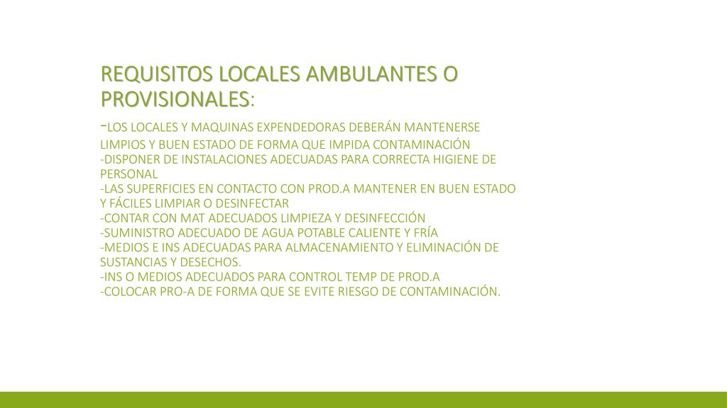 Requisitos locales ambulantes o provisionales: -los locales y maquinas expendedoras deberán mantenerse limpios y buen estado de forma que impida contaminación -disponer de instalaciones adecuadas para correcta higiene de personal -las superficies en contacto con prod.A mantener en buen estado y fáciles limpiar o desinfectar -contar con mat adecuados limpieza y desinfección -suministro adecuado de agua potable caliente y fría -medios e ins adecuadas para almacenamiento y eliminación de sustancias y desechos.