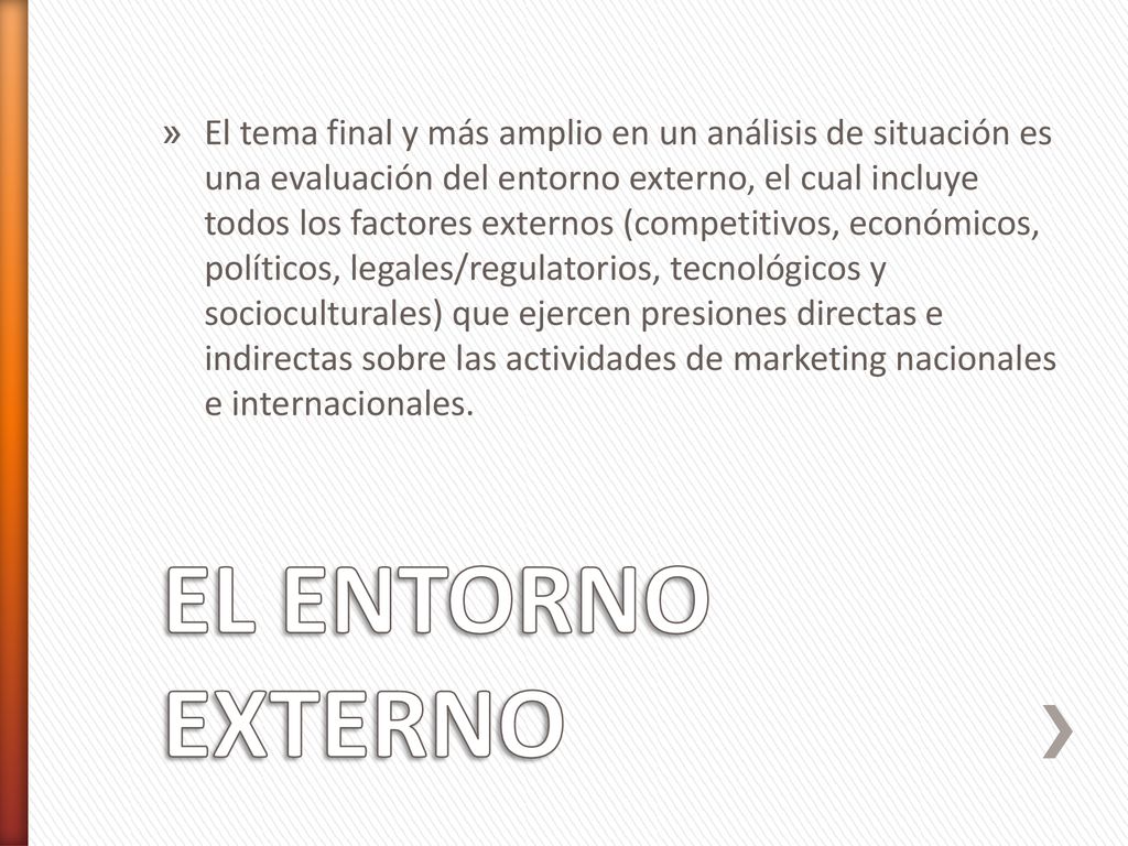 El tema final y más amplio en un análisis de situación es una evaluación del entorno externo, el cual incluye todos los factores externos (competitivos, económicos, políticos, legales/regulatorios, tecnológicos y socioculturales) que ejercen presiones directas e indirectas sobre las actividades de marketing nacionales e internacionales.