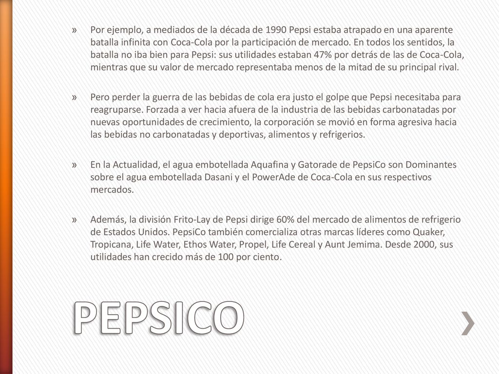 Por ejemplo, a mediados de la década de 1990 Pepsi estaba atrapado en una aparente batalla infinita con Coca-Cola por la participación de mercado. En todos los sentidos, la batalla no iba bien para Pepsi: sus utilidades estaban 47% por detrás de las de Coca-Cola, mientras que su valor de mercado representaba menos de la mitad de su principal rival.