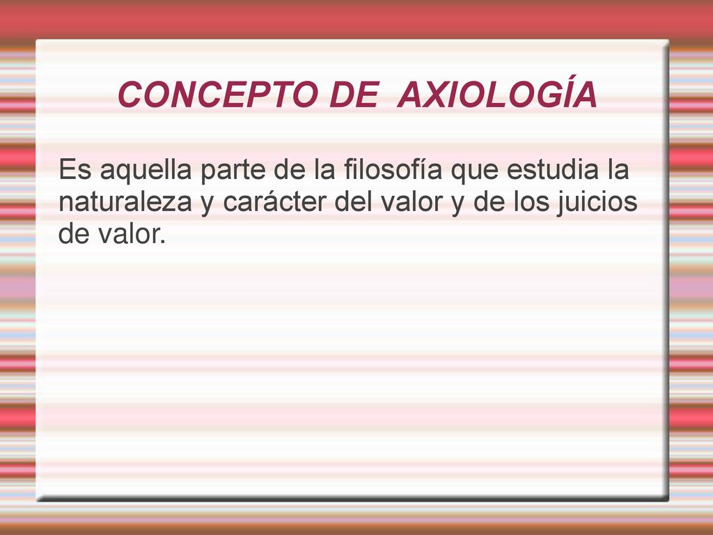 CONCEPTO DE AXIOLOGÍA Es aquella parte de la filosofía que estudia la naturaleza y carácter del valor y de los juicios de valor.