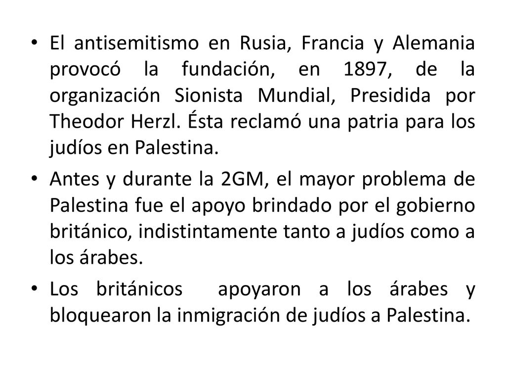 El antisemitismo en Rusia, Francia y Alemania provocó la fundación, en 1897, de la organización Sionista Mundial, Presidida por Theodor Herzl. Ésta reclamó una patria para los judíos en Palestina.