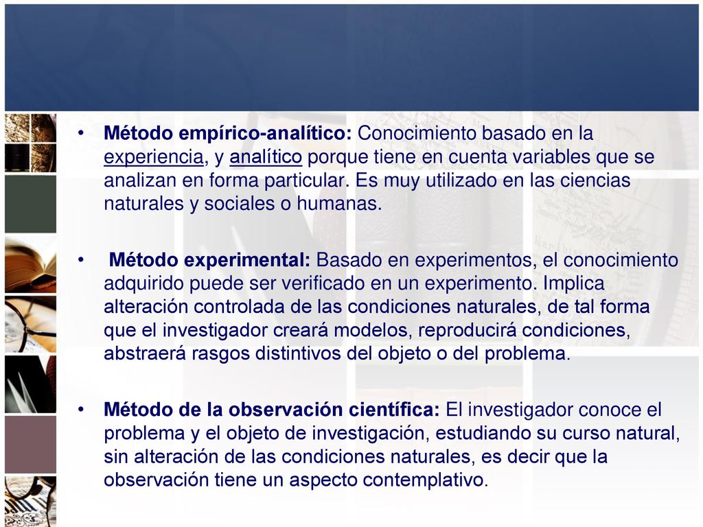 Método empírico-analítico: Conocimiento basado en la experiencia, y analítico porque tiene en cuenta variables que se analizan en forma particular. Es muy utilizado en las ciencias naturales y sociales o humanas.