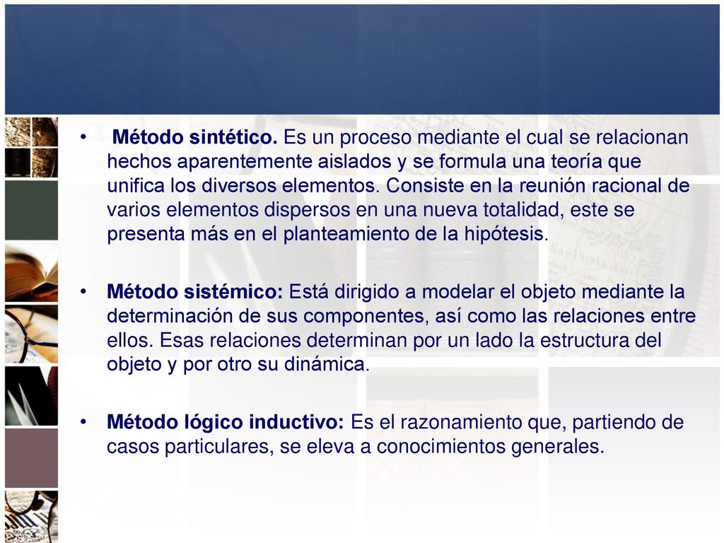 Método sintético. Es un proceso mediante el cual se relacionan hechos aparentemente aislados y se formula una teoría que unifica los diversos elementos. Consiste en la reunión racional de varios elementos dispersos en una nueva totalidad, este se presenta más en el planteamiento de la hipótesis.