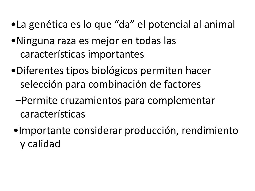 •La genética es lo que da el potencial al animal •Ninguna raza es mejor en todas las características importantes •Diferentes tipos biológicos permiten hacer selección para combinación de factores –Permite cruzamientos para complementar características •Importante considerar producción, rendimiento y calidad