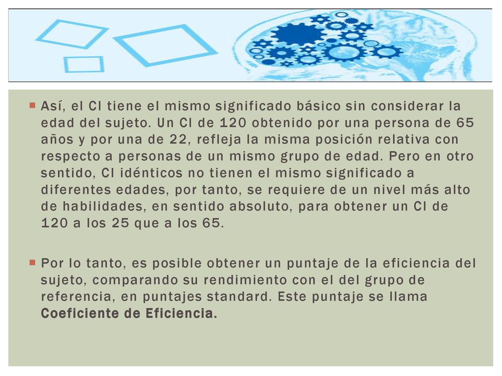 Así, el CI tiene el mismo significado básico sin considerar la edad del sujeto. Un CI de 120 obtenido por una persona de 65 años y por una de 22, refleja la misma posición relativa con respecto a personas de un mismo grupo de edad. Pero en otro sentido, CI idénticos no tienen el mismo significado a diferentes edades, por tanto, se requiere de un nivel más alto de habilidades, en sentido absoluto, para obtener un CI de 120 a los 25 que a los 65.