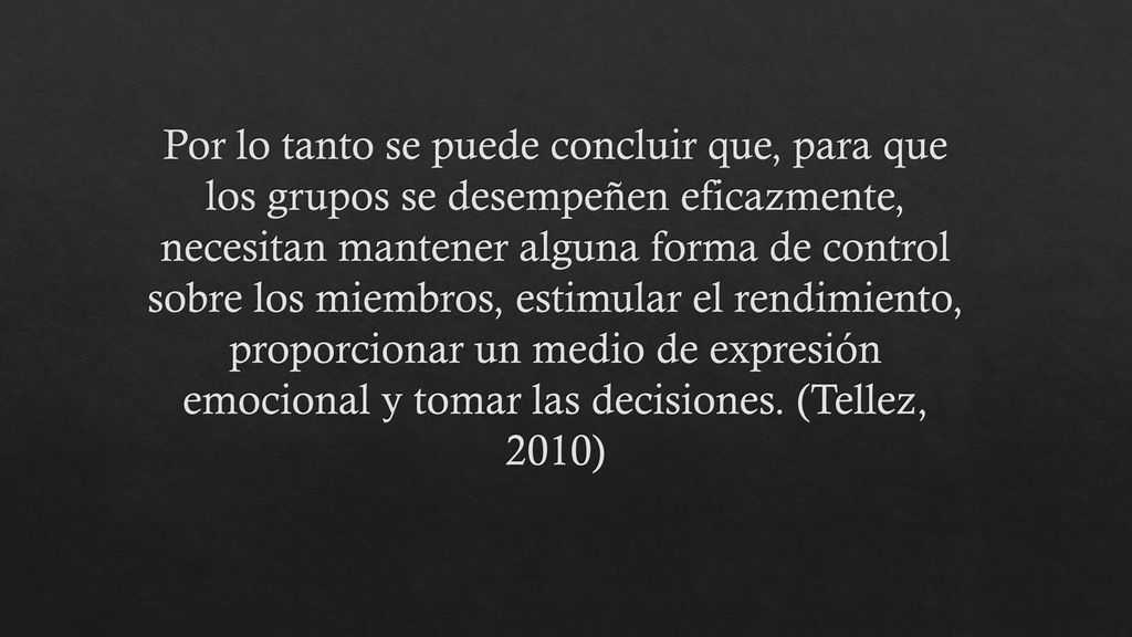 Por lo tanto se puede concluir que, para que los grupos se desempeñen eficazmente, necesitan mantener alguna forma de control sobre los miembros, estimular el rendimiento, proporcionar un medio de expresión emocional y tomar las decisiones.