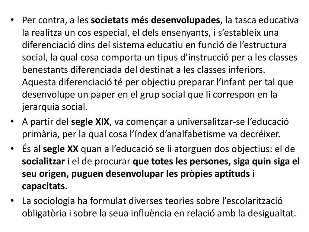 Per contra, a les societats més desenvolupades, la tasca educativa la realitza un cos especial, el dels ensenyants, i s’estableix una diferenciació dins del sistema educatiu en funció de l’estructura social, la qual cosa comporta un tipus d’instrucció per a les classes benestants diferenciada del destinat a les classes inferiors. Aquesta diferenciació té per objectiu preparar l’infant per tal que desenvolupe un paper en el grup social que li correspon en la jerarquia social.