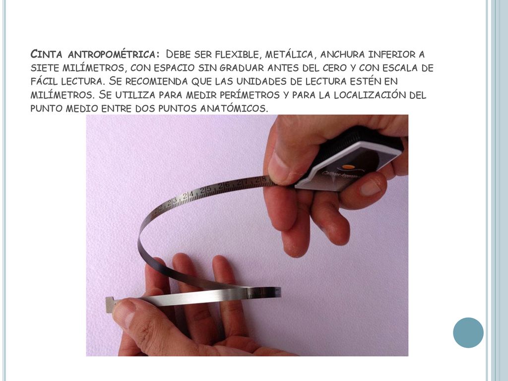 Cinta antropométrica: Debe ser flexible, metálica, anchura inferior a siete milímetros, con espacio sin graduar antes del cero y con escala de fácil lectura.