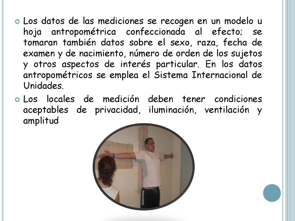Los datos de las mediciones se recogen en un modelo u hoja antropométrica confeccionada al efecto; se tomaran también datos sobre el sexo, raza, fecha de examen y de nacimiento, número de orden de los sujetos y otros aspectos de interés particular. En los datos antropométricos se emplea el Sistema Internacional de Unidades.