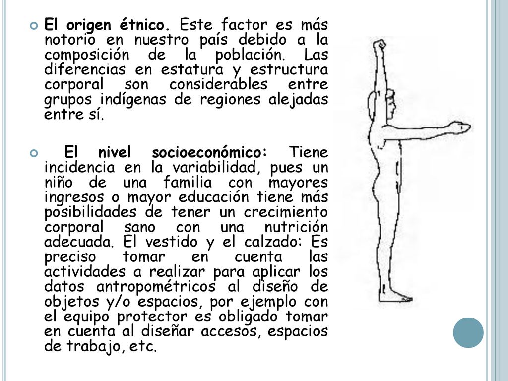 El origen étnico. Este factor es más notorio en nuestro país debido a la composición de la población. Las diferencias en estatura y estructura corporal son considerables entre grupos indígenas de regiones alejadas entre sí.