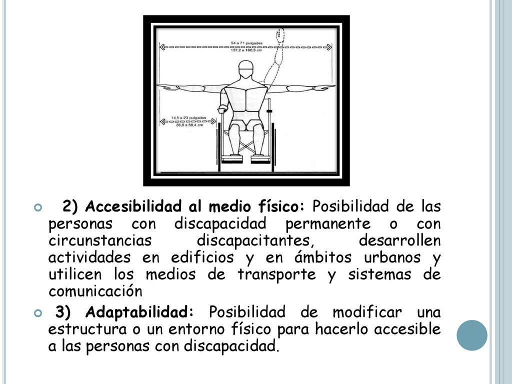 2) Accesibilidad al medio físico: Posibilidad de las personas con discapacidad permanente o con circunstancias discapacitantes, desarrollen actividades en edificios y en ámbitos urbanos y utilicen los medios de transporte y sistemas de comunicación