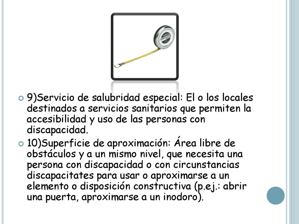 9)Servicio de salubridad especial: El o los locales destinados a servicios sanitarios que permiten la accesibilidad y uso de las personas con discapacidad.