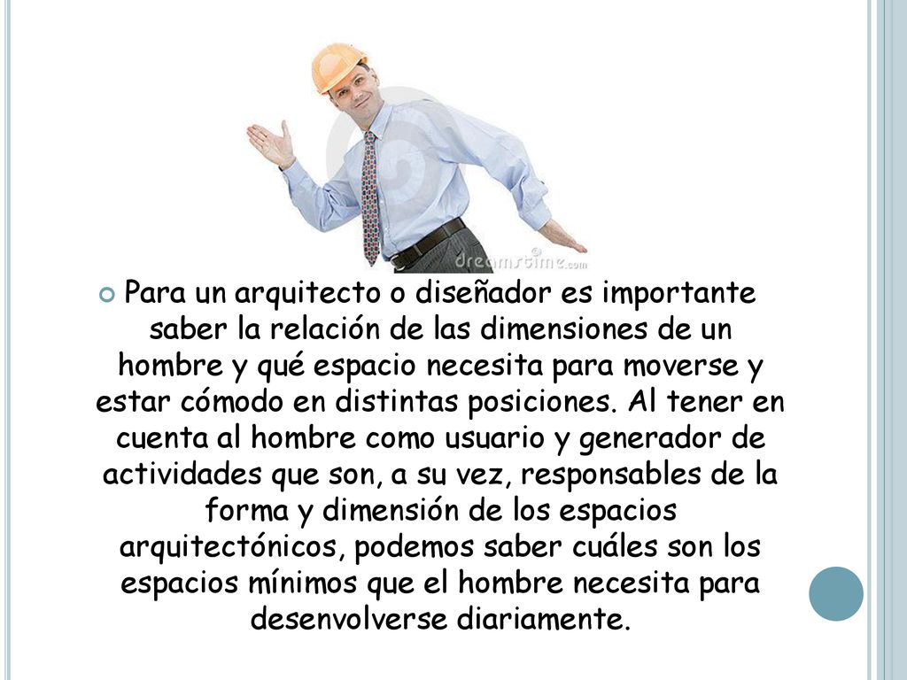 Para un arquitecto o diseñador es importante saber la relación de las dimensiones de un hombre y qué espacio necesita para moverse y estar cómodo en distintas posiciones.