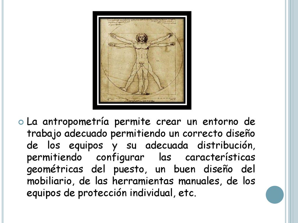 La antropometría permite crear un entorno de trabajo adecuado permitiendo un correcto diseño de los equipos y su adecuada distribución, permitiendo configurar las características geométricas del puesto, un buen diseño del mobiliario, de las herramientas manuales, de los equipos de protección individual, etc.