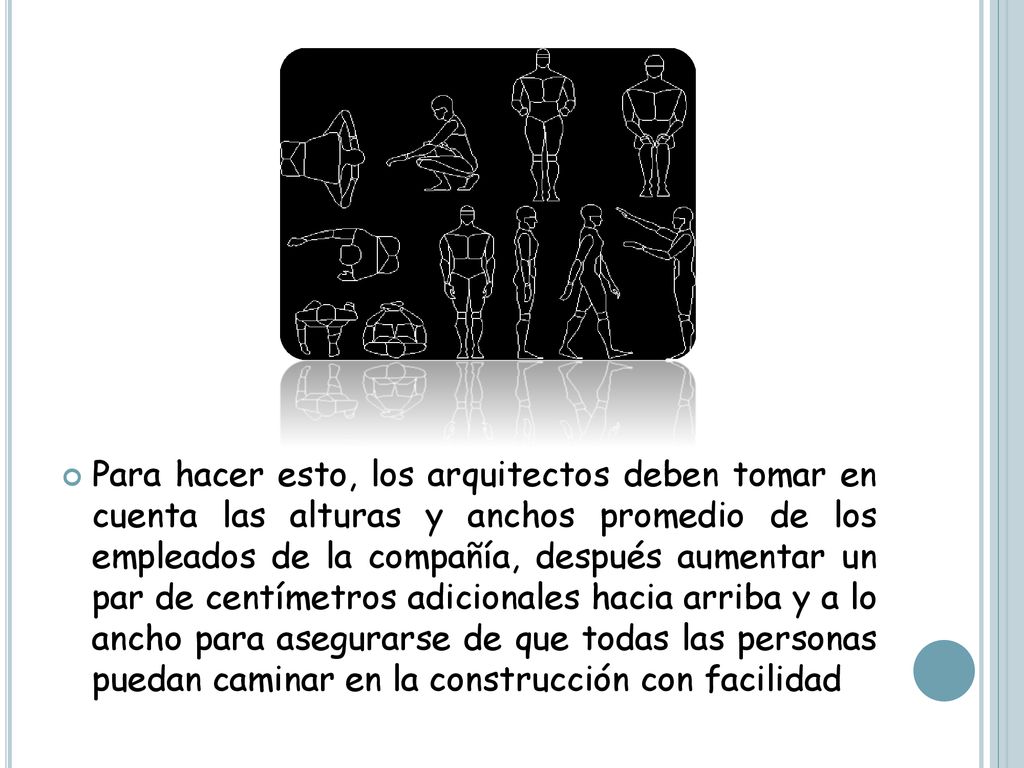 Para hacer esto, los arquitectos deben tomar en cuenta las alturas y anchos promedio de los empleados de la compañía, después aumentar un par de centímetros adicionales hacia arriba y a lo ancho para asegurarse de que todas las personas puedan caminar en la construcción con facilidad