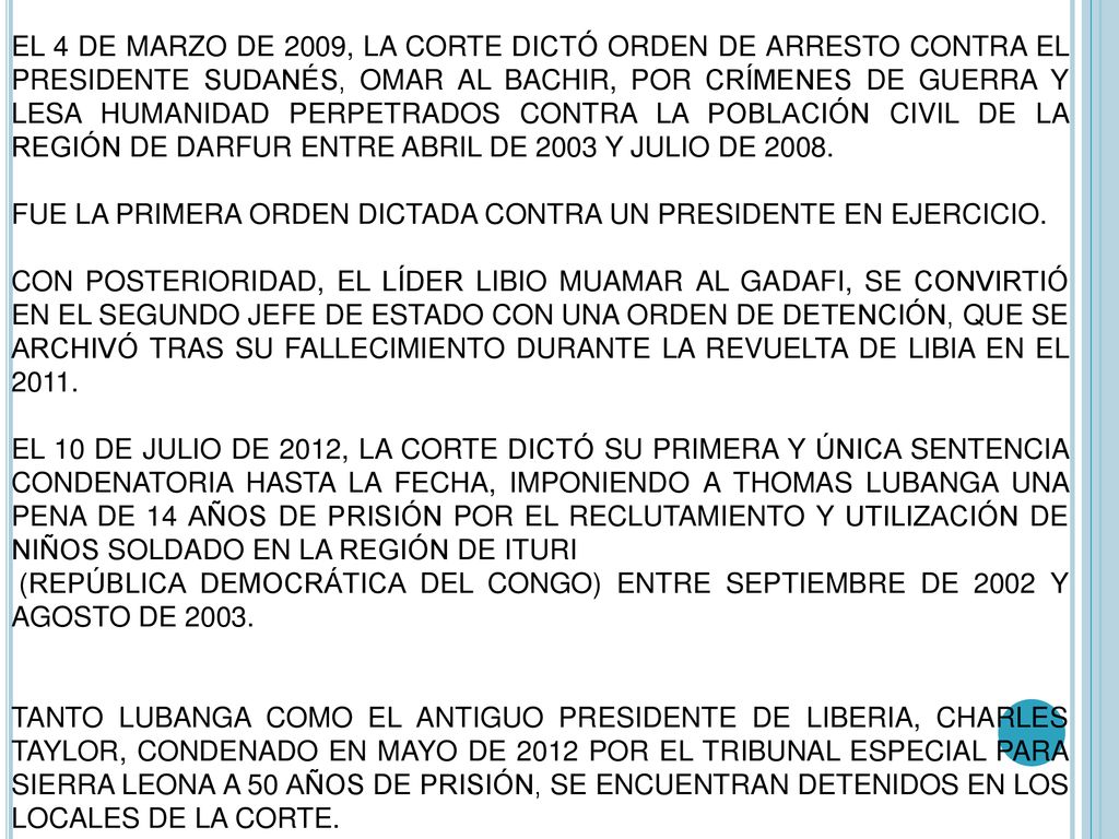 EL 4 DE MARZO DE 2009, LA CORTE DICTÓ ORDEN DE ARRESTO CONTRA EL PRESIDENTE SUDANÉS, OMAR AL BACHIR, POR CRÍMENES DE GUERRA Y LESA HUMANIDAD PERPETRADOS CONTRA LA POBLACIÓN CIVIL DE LA REGIÓN DE DARFUR ENTRE ABRIL DE 2003 Y JULIO DE 2008.