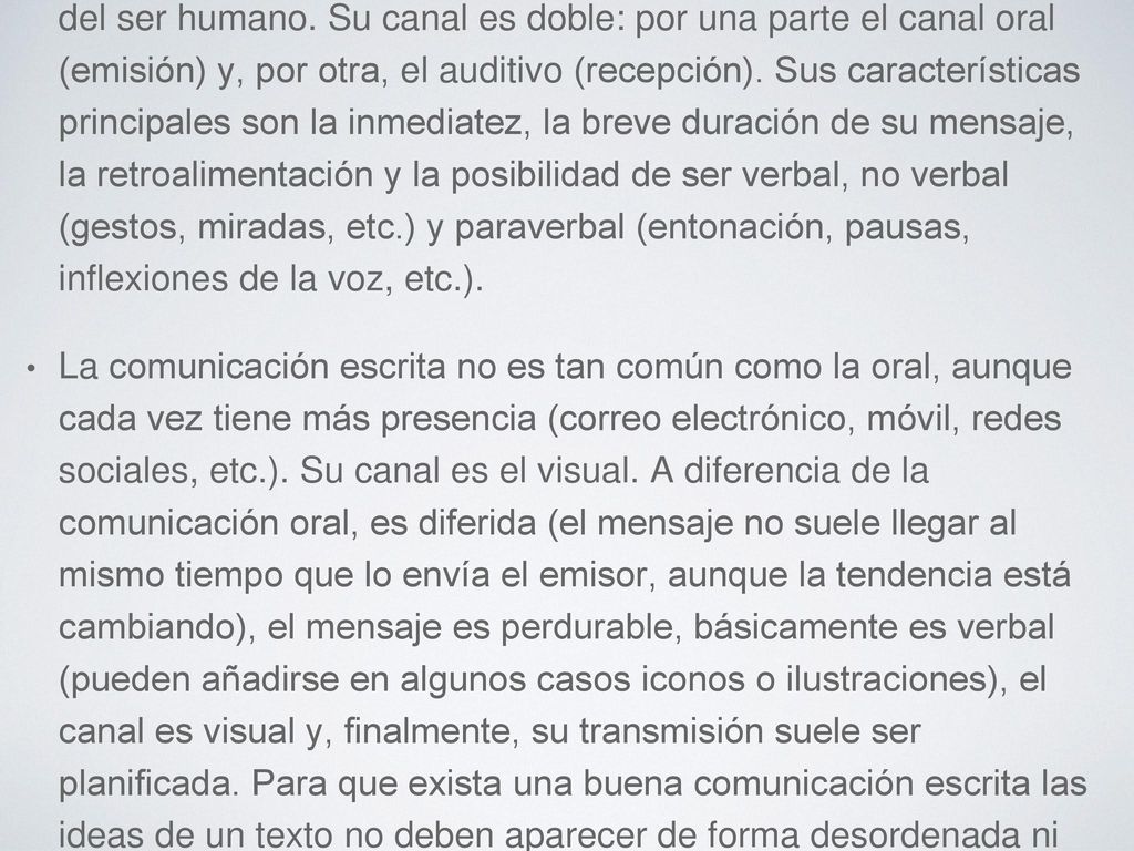 La comunicación oral es la forma más natural de comunicación del ser humano. Su canal es doble: por una parte el canal oral (emisión) y, por otra, el auditivo (recepción). Sus características principales son la inmediatez, la breve duración de su mensaje, la retroalimentación y la posibilidad de ser verbal, no verbal (gestos, miradas, etc.) y paraverbal (entonación, pausas, inflexiones de la voz, etc.).