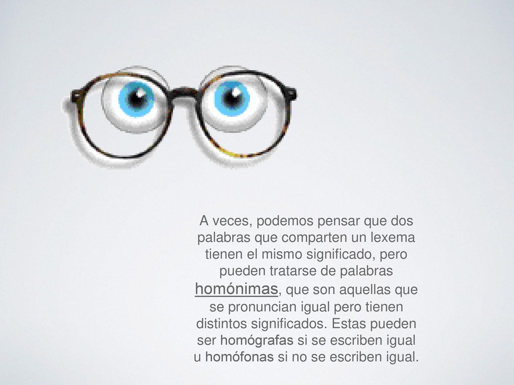 A veces, podemos pensar que dos palabras que comparten un lexema tienen el mismo significado, pero pueden tratarse de palabras homónimas, que son aquellas que se pronuncian igual pero tienen distintos significados.