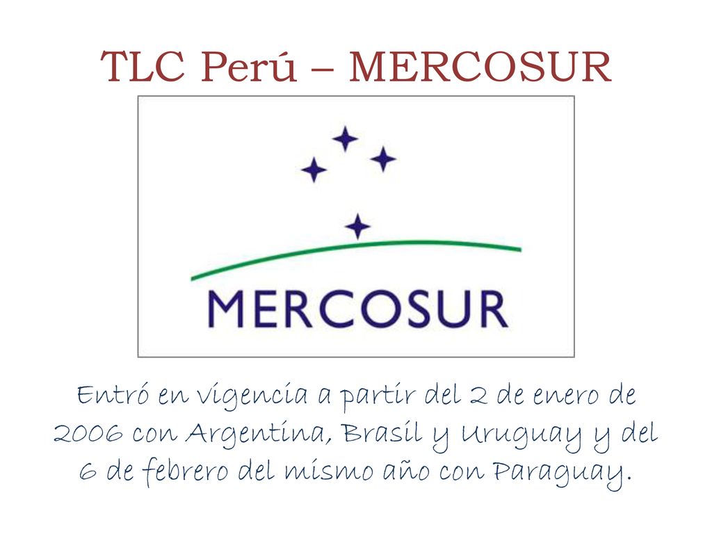 TLC Perú – MERCOSUR Entró en vigencia a partir del 2 de enero de 2006 con Argentina, Brasil y Uruguay y del 6 de febrero del mismo año con Paraguay.