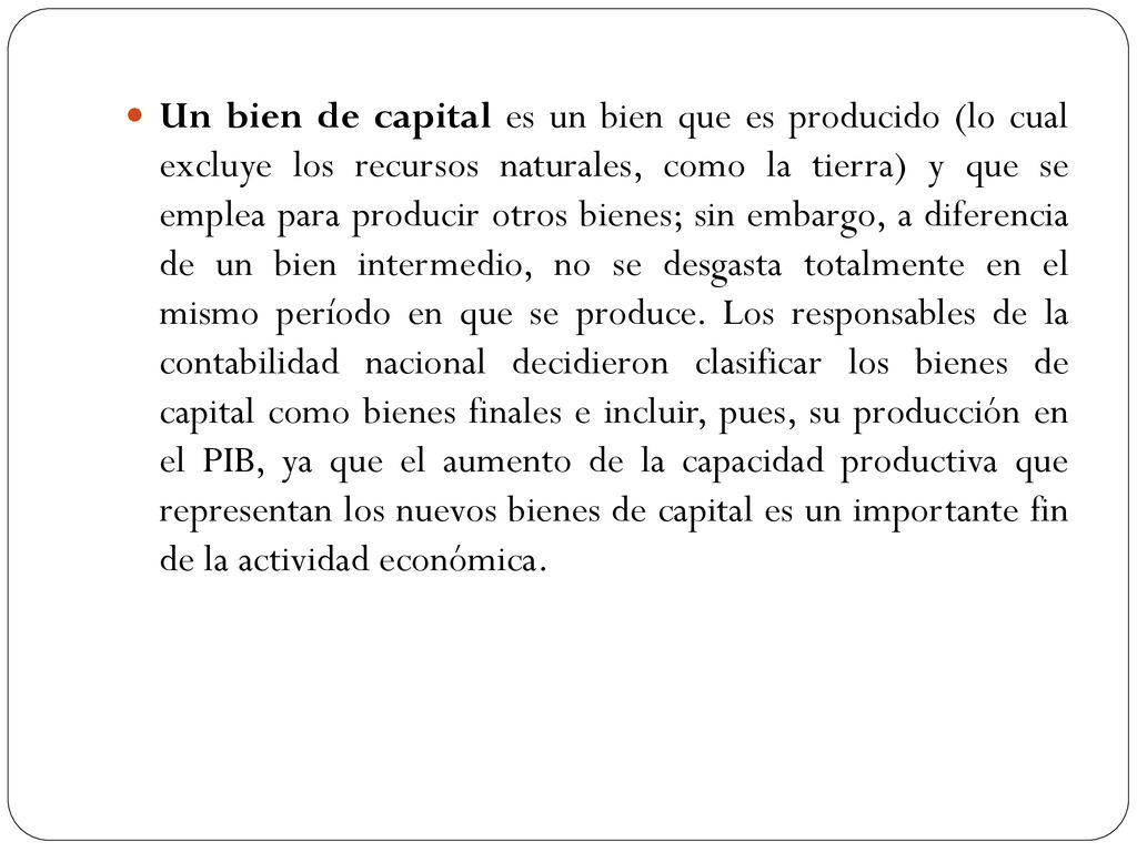 Un bien de capital es un bien que es producido (lo cual excluye los recursos naturales, como la tierra) y que se emplea para producir otros bienes; sin embargo, a diferencia de un bien intermedio, no se desgasta totalmente en el mismo período en que se produce.